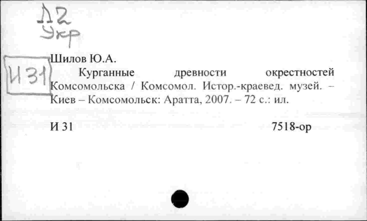 ﻿3-І
Шилов Ю.А.
Курганные древности окрестностей Комсомольска / Комсомол. Истор.-краевед, музей. -ІСиев - Комсомольск: Аратта, 2007. - 72 с.: ил.
И 31
7518-ор